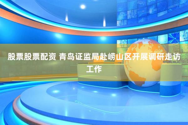 股票股票配资 青岛证监局赴崂山区开展调研走访工作