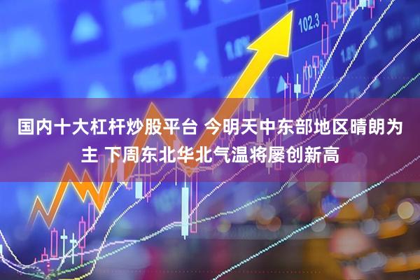 国内十大杠杆炒股平台 今明天中东部地区晴朗为主 下周东北华北气温将屡创新高