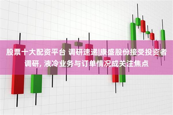 股票十大配资平台 调研速递|康盛股份接受投资者调研, 液冷业务与订单情况成关注焦点