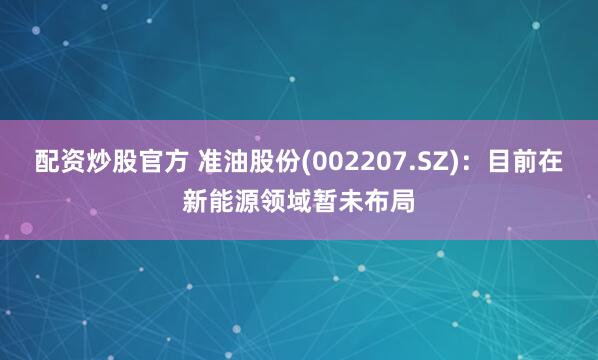 配资炒股官方 准油股份(002207.SZ)：目前在新能源领域暂未布局
