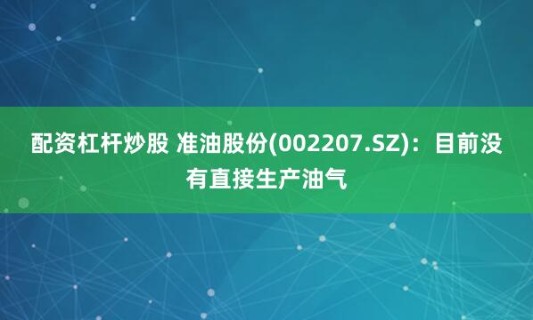 配资杠杆炒股 准油股份(002207.SZ)：目前没有直接生产油气