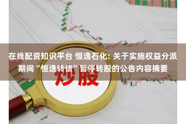 在线配资知识平台 恒逸石化: 关于实施权益分派期间“恒逸转债”暂停转股的公告内容摘要