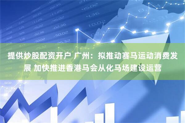 提供炒股配资开户 广州：拟推动赛马运动消费发展 加快推进香港马会从化马场建设运营
