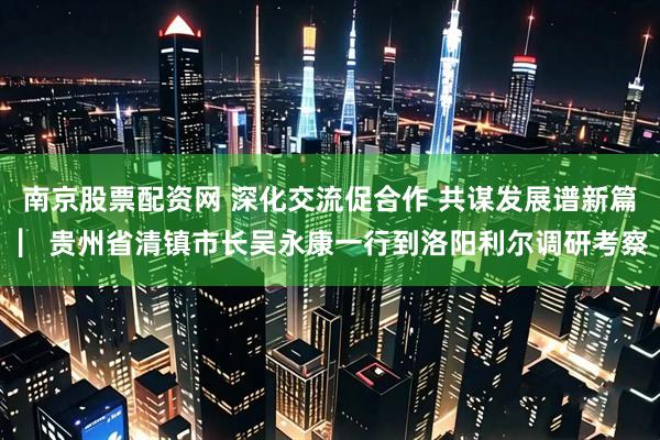 南京股票配资网 深化交流促合作 共谋发展谱新篇 ▏贵州省清镇市长吴永康一行到洛阳利尔调研考察