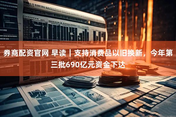 券商配资官网 早读｜支持消费品以旧换新，今年第三批690亿元资金下达