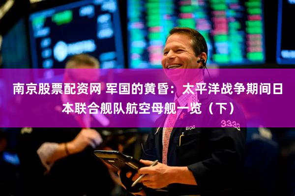 南京股票配资网 军国的黄昏：太平洋战争期间日本联合舰队航空母舰一览（下）