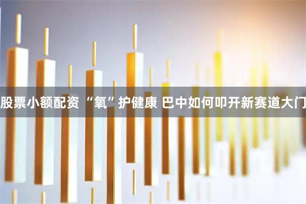 股票小额配资 “氧”护健康 巴中如何叩开新赛道大门