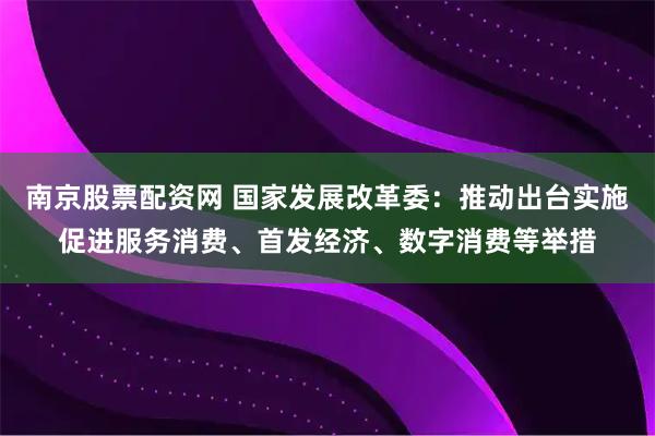 南京股票配资网 国家发展改革委：推动出台实施促进服务消费、首发经济、数字消费等举措