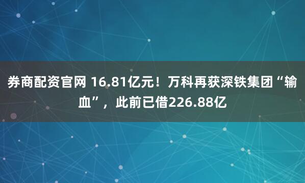 券商配资官网 16.81亿元！万科再获深铁集团“输血”，此前已借226.88亿