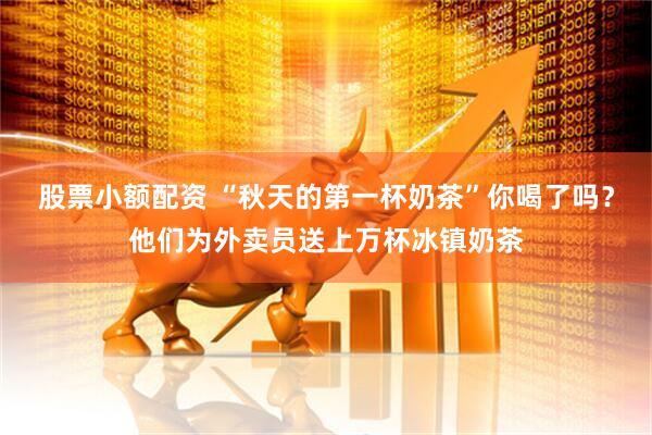 股票小额配资 “秋天的第一杯奶茶”你喝了吗？他们为外卖员送上万杯冰镇奶茶