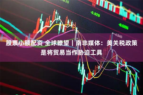 股票小额配资 全球瞭望｜南非媒体：美关税政策是将贸易当作胁迫工具