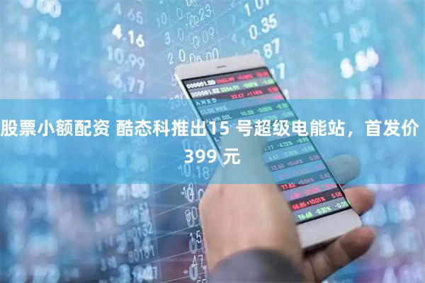 股票小额配资 酷态科推出15 号超级电能站，首发价 399 元