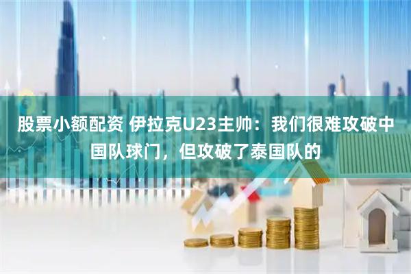 股票小额配资 伊拉克U23主帅:我们很难攻破中国队球门,但攻破了泰国队的