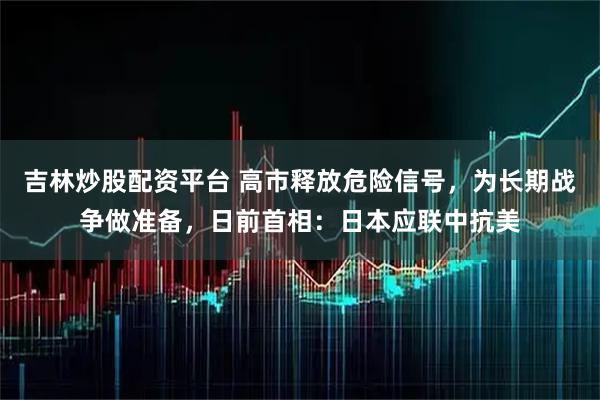 吉林炒股配资平台 高市释放危险信号，为长期战争做准备，日前首相：日本应联中抗美