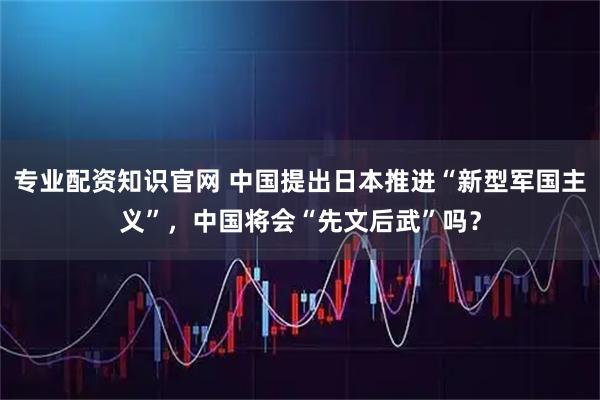 专业配资知识官网 中国提出日本推进“新型军国主义”，中国将会“先文后武”吗？