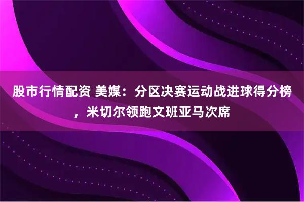股市行情配资 美媒：分区决赛运动战进球得分榜，米切尔领跑文班亚马次席