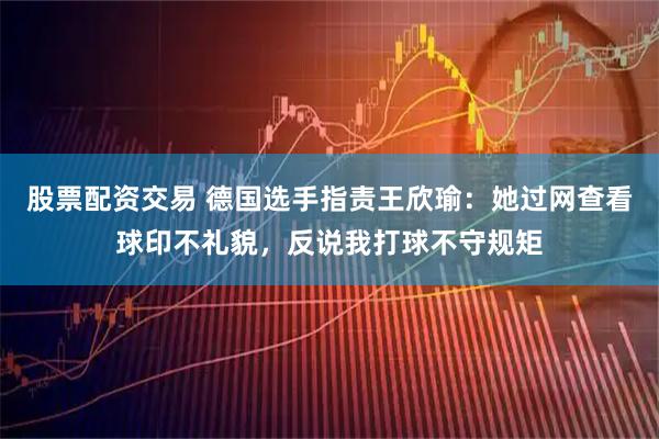 股票配资交易 德国选手指责王欣瑜：她过网查看球印不礼貌，反说我打球不守规矩