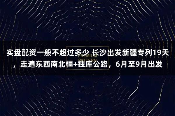 实盘配资一般不超过多少 长沙出发新疆专列19天，走遍东西南北疆+独库公路，6月至9月出发