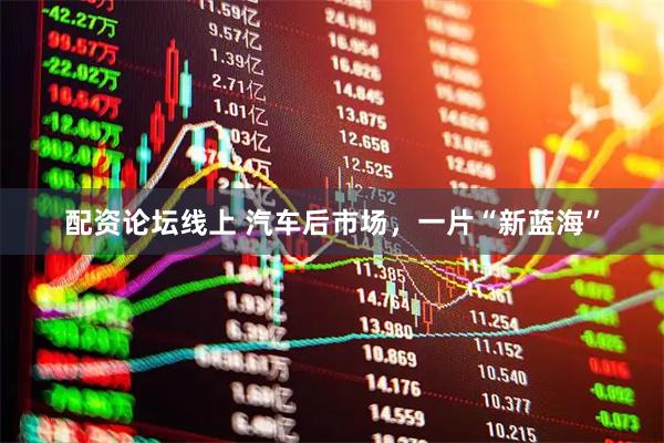 配资论坛线上 汽车后市场，一片“新蓝海”