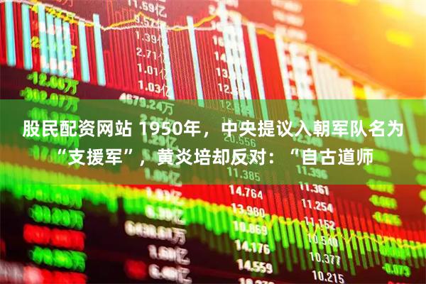 股民配资网站 1950年，中央提议入朝军队名为“支援军”，黄炎培却反对：“自古道师