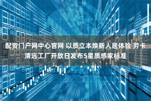 配资门户网中心官网 以质立本焕新人居体验 劳卡清远工厂开放日发布5星质感家标准