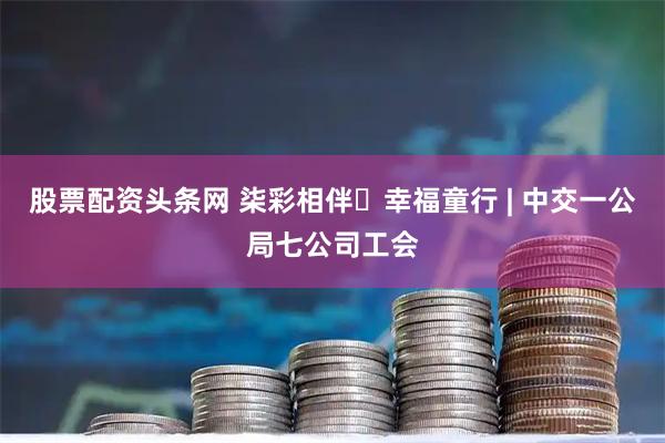 股票配资头条网 柒彩相伴・幸福童行 | 中交一公局七公司工会