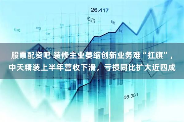 股票配资吧 装修主业萎缩创新业务难“扛旗”，中天精装上半年营收下滑，亏损同比扩大近四成