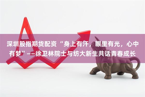 深圳股指期货配资 “身上有汗，眼里有光，心中有梦”——徐卫林院士与纺大新生共话青春成长