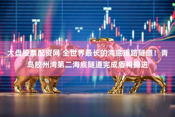 大盘股票配资网 全世界最长的海底道路隧道！青岛胶州湾第二海底隧道完成盾构掘进